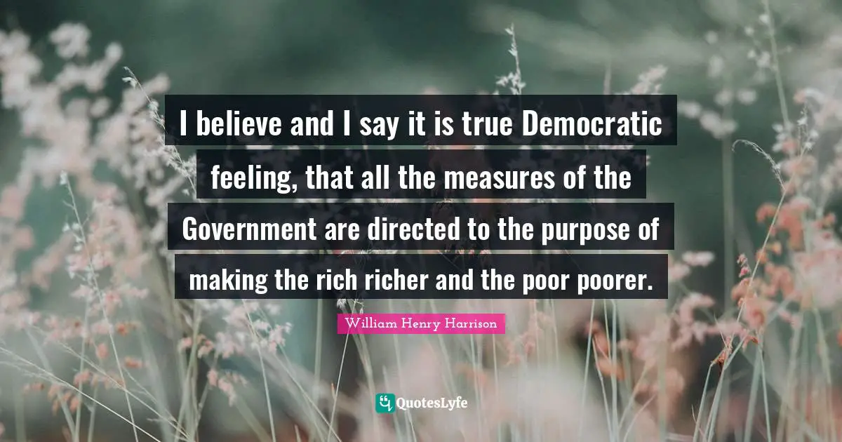 I believe and I say it is true Democratic feeling, that all the measures of the Government are directed to the purpose of making the rich richer and the poor poorer.
