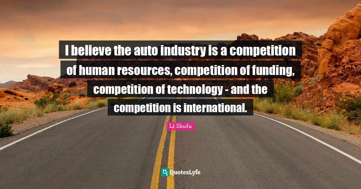 I believe the auto industry is a competition of human resources, competition of funding, competition of technology - and the competition is international.