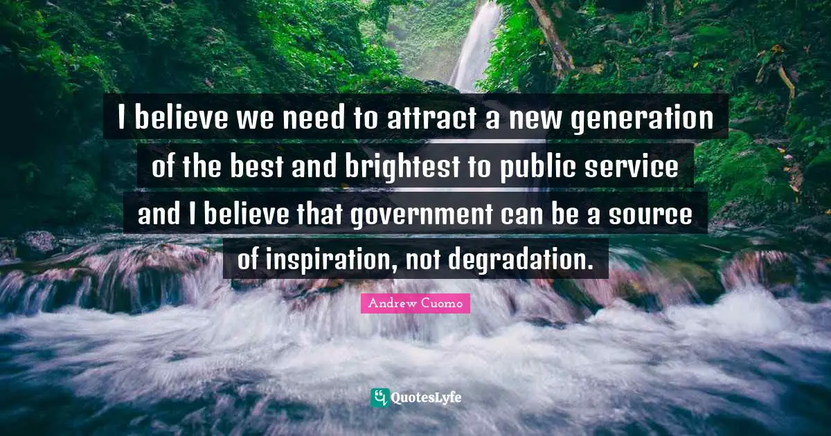 I believe we need to attract a new generation of the best and brightest to public service and I believe that government can be a source of inspiration, not degradation.