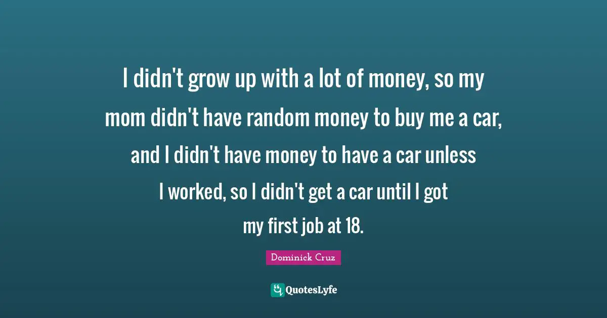 I didn't grow up with a lot of money, so my mom didn't have random money to buy me a car, and I didn't have money to have a car unless I worked, so I didn't get a car until I got my first job at 18.