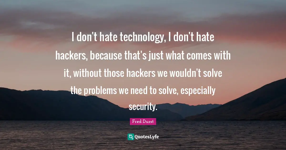 I don't hate technology, I don't hate hackers, because that's just what comes with it, without those hackers we wouldn't solve the problems we need to solve, especially security.