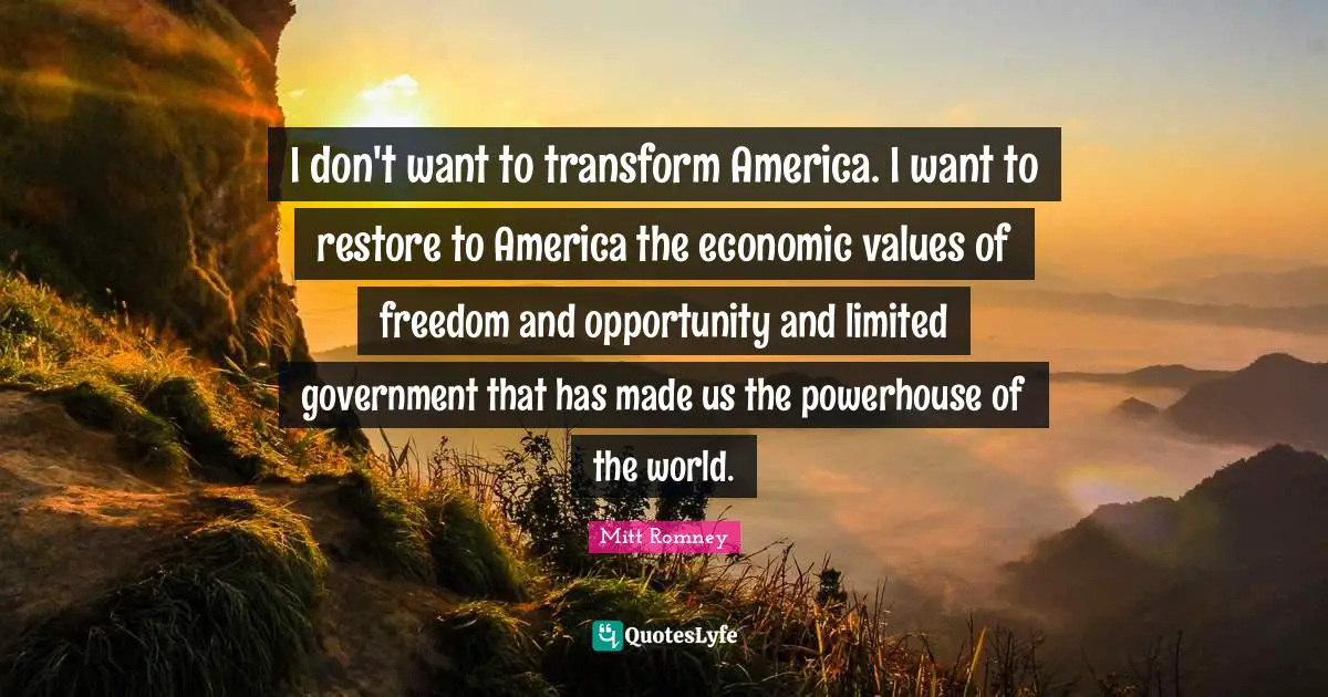 I don't want to transform America. I want to restore to America the economic values of freedom and opportunity and limited government that has made us the powerhouse of the world.