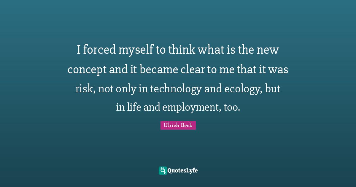 I forced myself to think what is the new concept and it became clear to me that it was risk, not only in technology and ecology, but in life and employment, too.