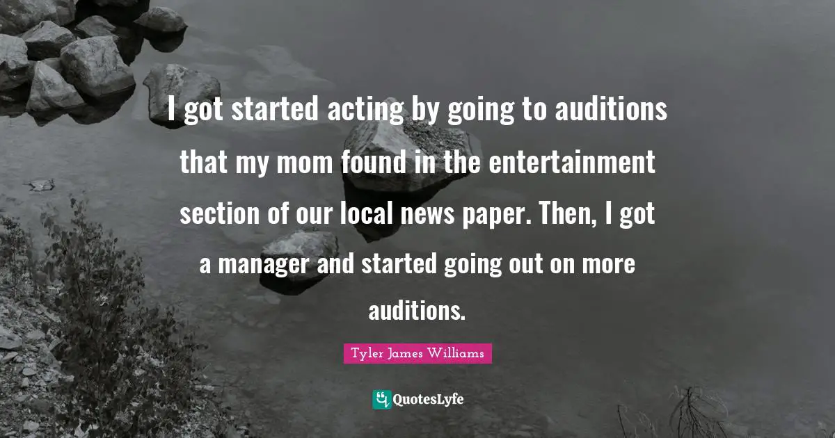 I got started acting by going to auditions that my mom found in the entertainment section of our local news paper. Then, I got a manager and started going out on more auditions.