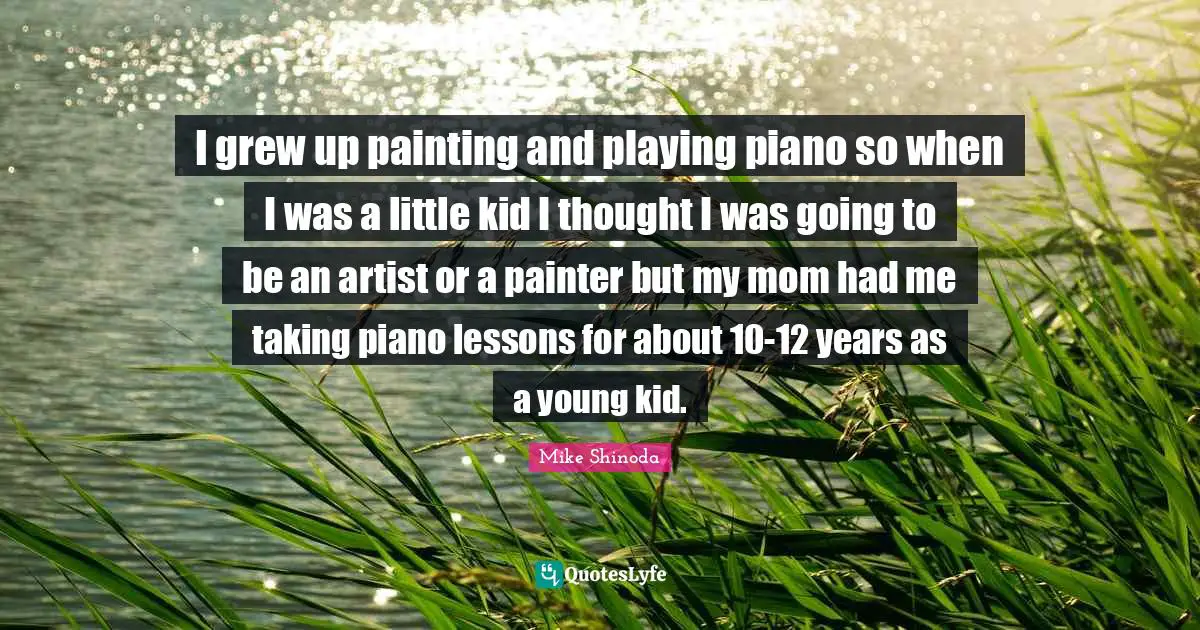 I grew up painting and playing piano so when I was a little kid I thought I was going to be an artist or a painter but my mom had me taking piano lessons for about 10-12 years as a young kid.