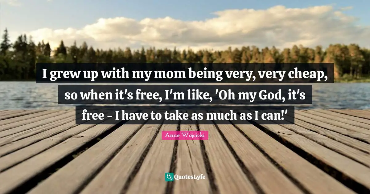 I grew up with my mom being very, very cheap, so when it's free, I'm like, 'Oh my God, it's free - I have to take as much as I can!'