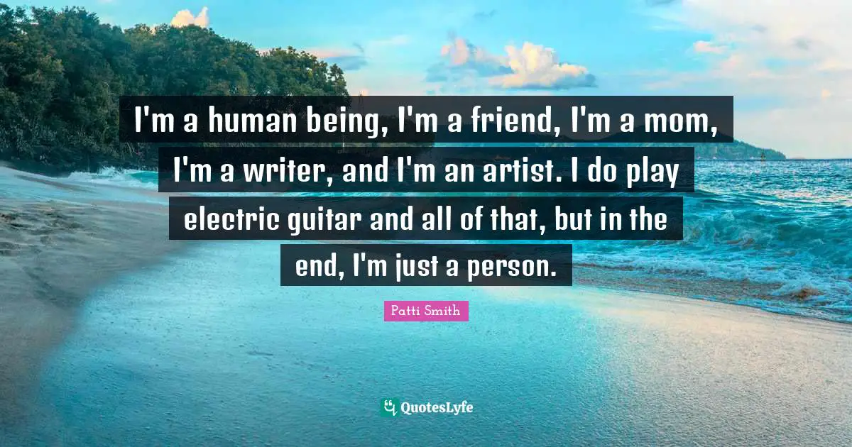 I'm a human being, I'm a friend, I'm a mom, I'm a writer, and I'm an artist. I do play electric guitar and all of that, but in the end, I'm just a person.