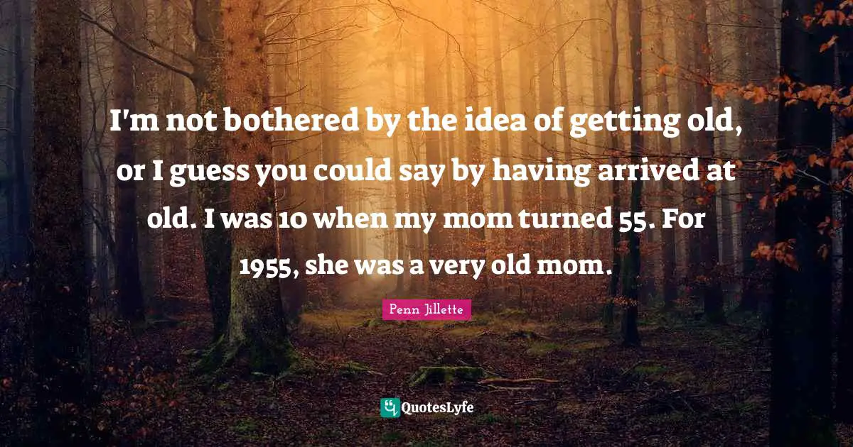 Getting Old Quotes: "I'm not bothered by the idea of getting old, or I guess you could say by having arrived at old. I was 10 when my mom turned 55. For 1955, she was a very old mom."