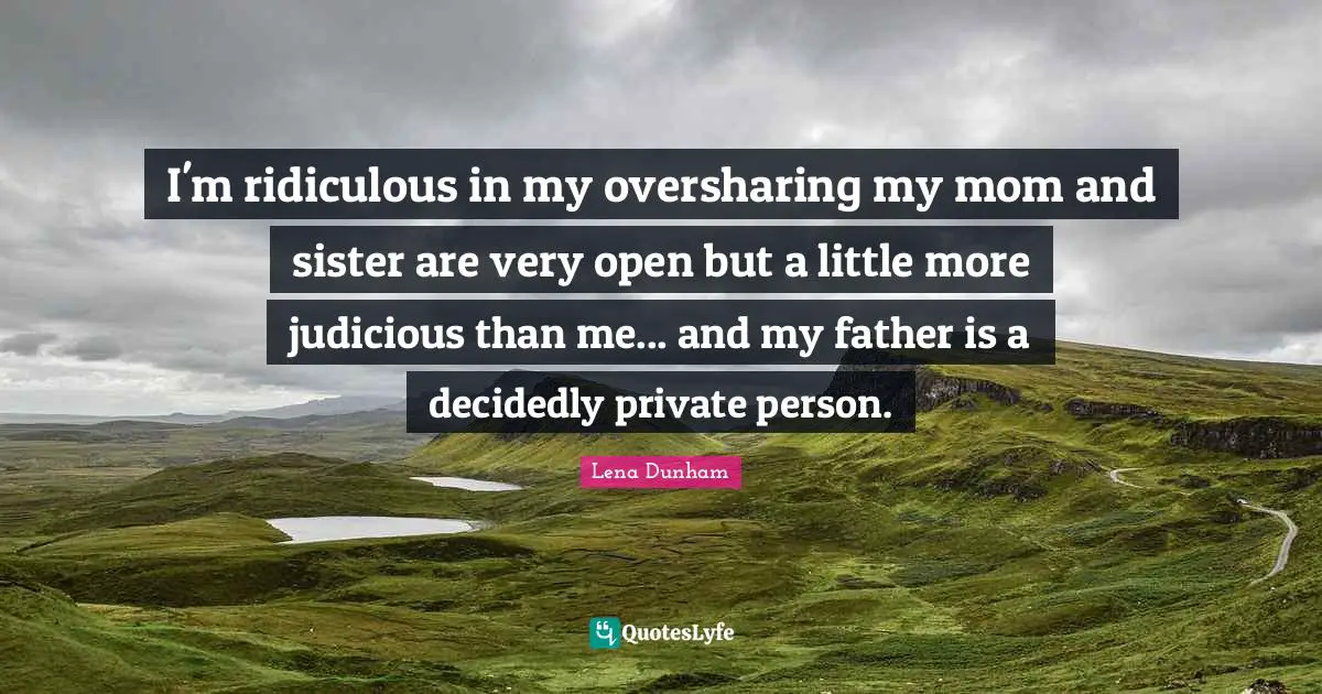 I'm ridiculous in my oversharing my mom and sister are very open but a little more judicious than me... and my father is a decidedly private person.