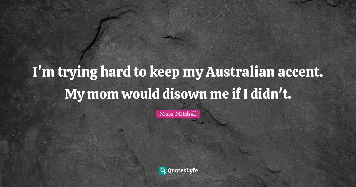 I'm trying hard to keep my Australian accent. My mom would disown me if I didn't.