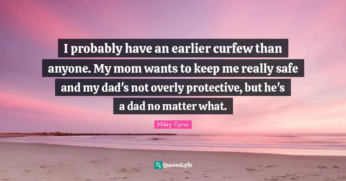 I probably have an earlier curfew than anyone. My mom wants to keep me really safe and my dad's not overly protective, but he's a dad no matter what.