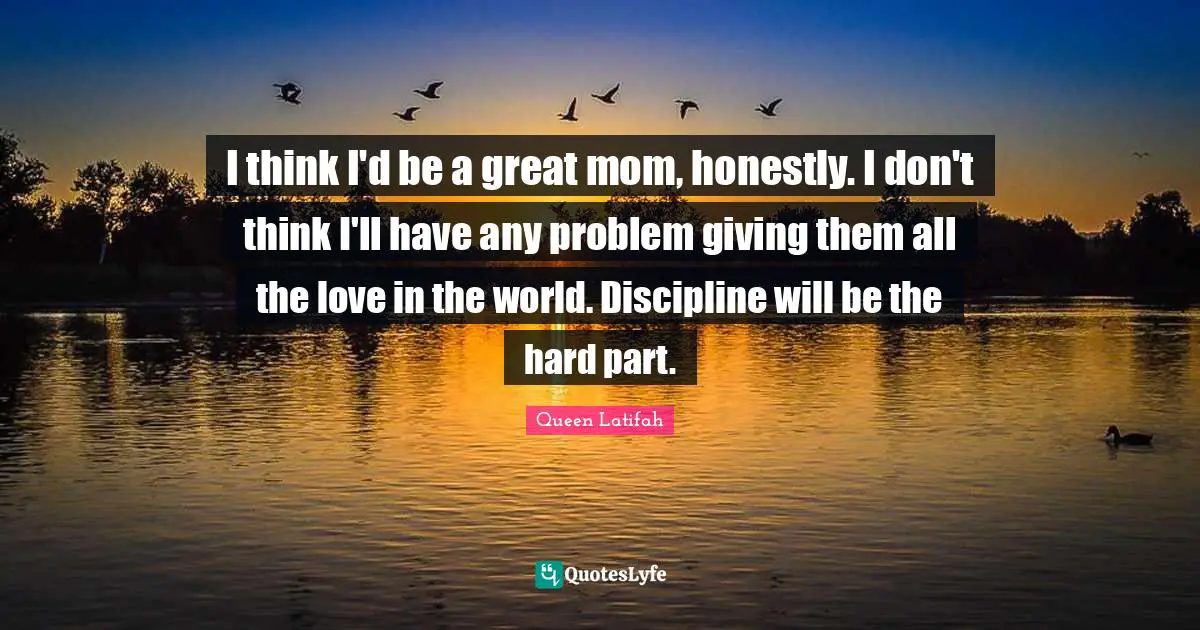 I think I'd be a great mom, honestly. I don't think I'll have any problem giving them all the love in the world. Discipline will be the hard part.