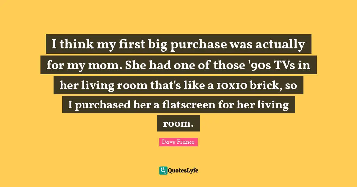 I think my first big purchase was actually for my mom. She had one of those '90s TVs in her living room that's like a 10x10 brick, so I purchased her a flatscreen for her living room.