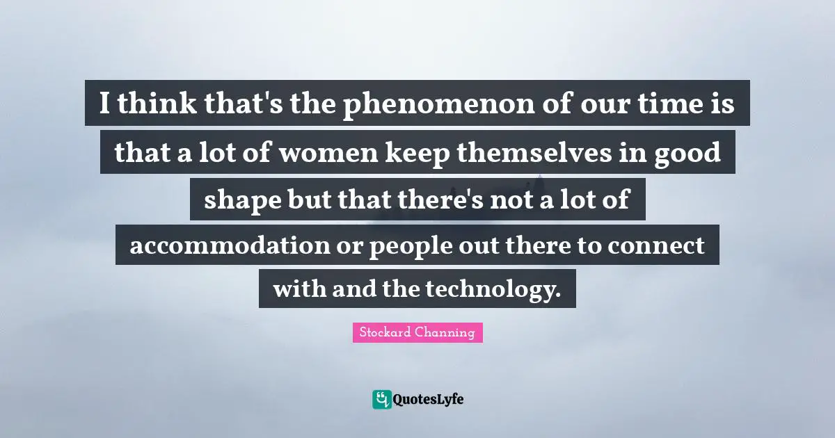I think that's the phenomenon of our time is that a lot of women keep themselves in good shape but that there's not a lot of accommodation or people out there to connect with and the technology.