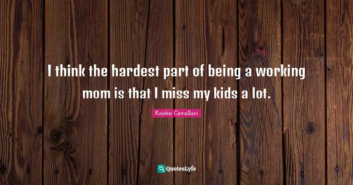 I think the hardest part of being a working mom is that I miss my kids a lot.