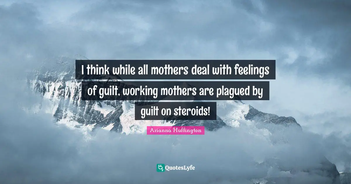 Arianna Huffington Quotes: "I think while all mothers deal with feelings of guilt, working mothers are plagued by guilt on steroids!"