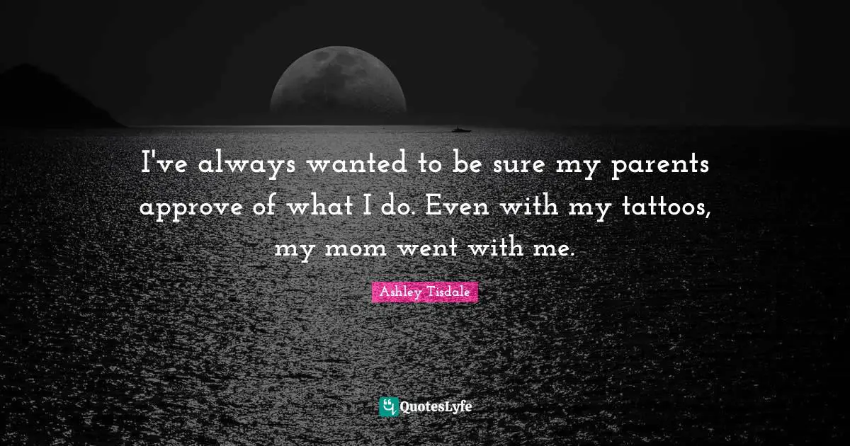 I've always wanted to be sure my parents approve of what I do. Even with my tattoos, my mom went with me.