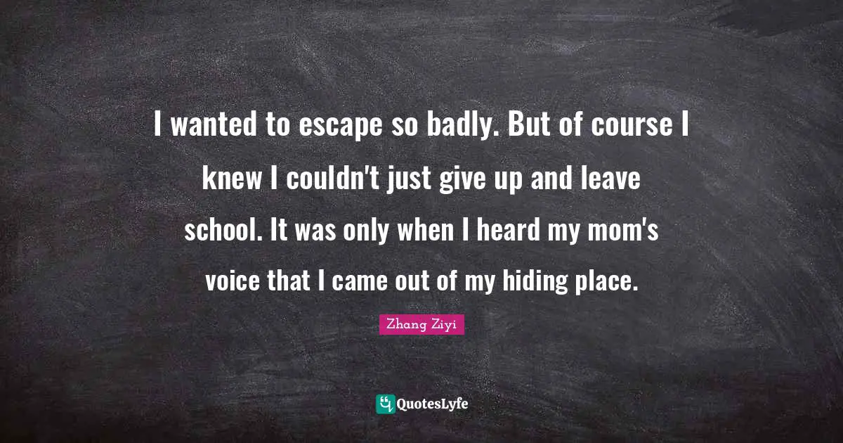 I wanted to escape so badly. But of course I knew I couldn't just give up and leave school. It was only when I heard my mom's voice that I came out of my hiding place.