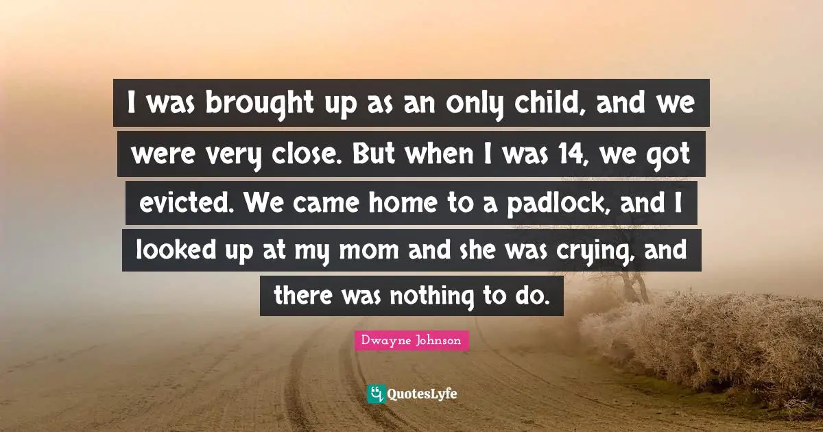 I was brought up as an only child, and we were very close. But when I was 14, we got evicted. We came home to a padlock, and I looked up at my mom and she was crying, and there was nothing to do.