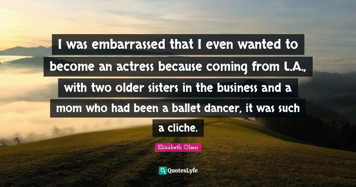 I was embarrassed that I even wanted to become an actress because coming from L.A., with two older sisters in the business and a mom who had been a ballet dancer, it was such a cliche.