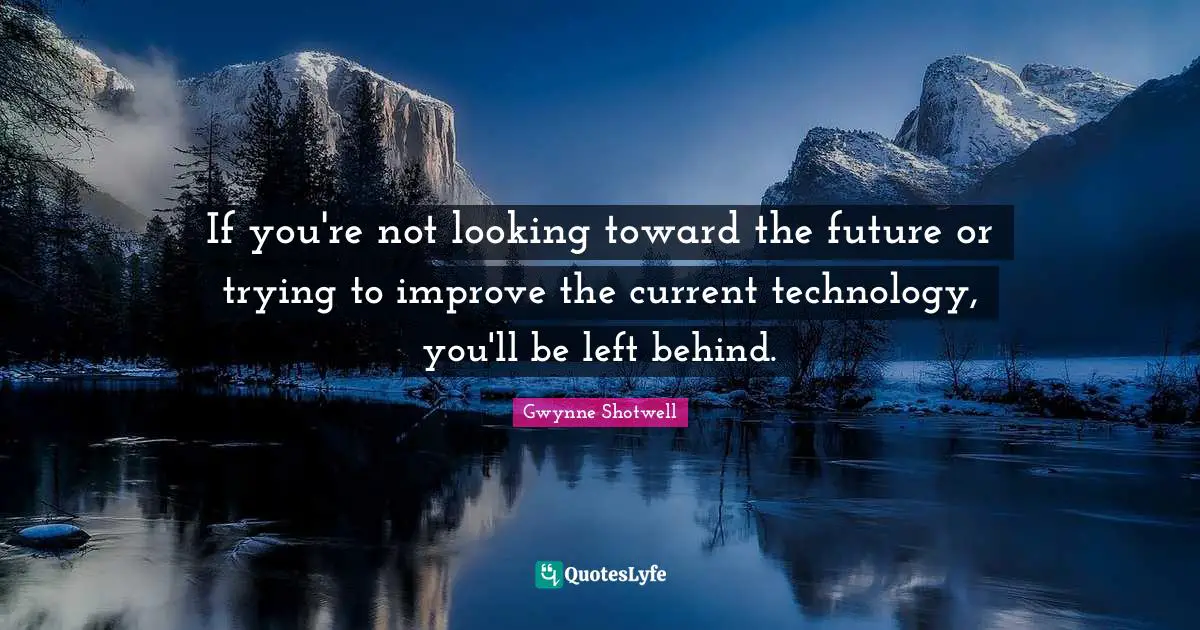 If you're not looking toward the future or trying to improve the current technology, you'll be left behind.