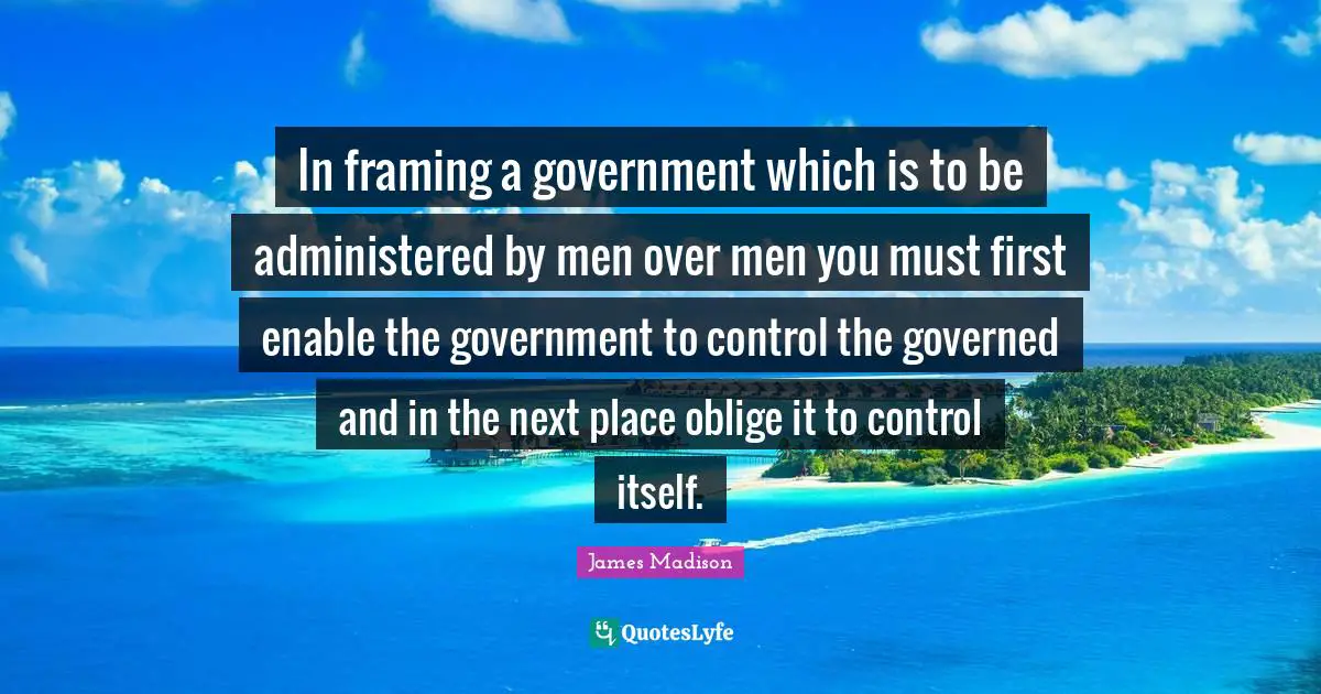 In framing a government which is to be administered by men over men you must first enable the government to control the governed and in the next place oblige it to control itself.