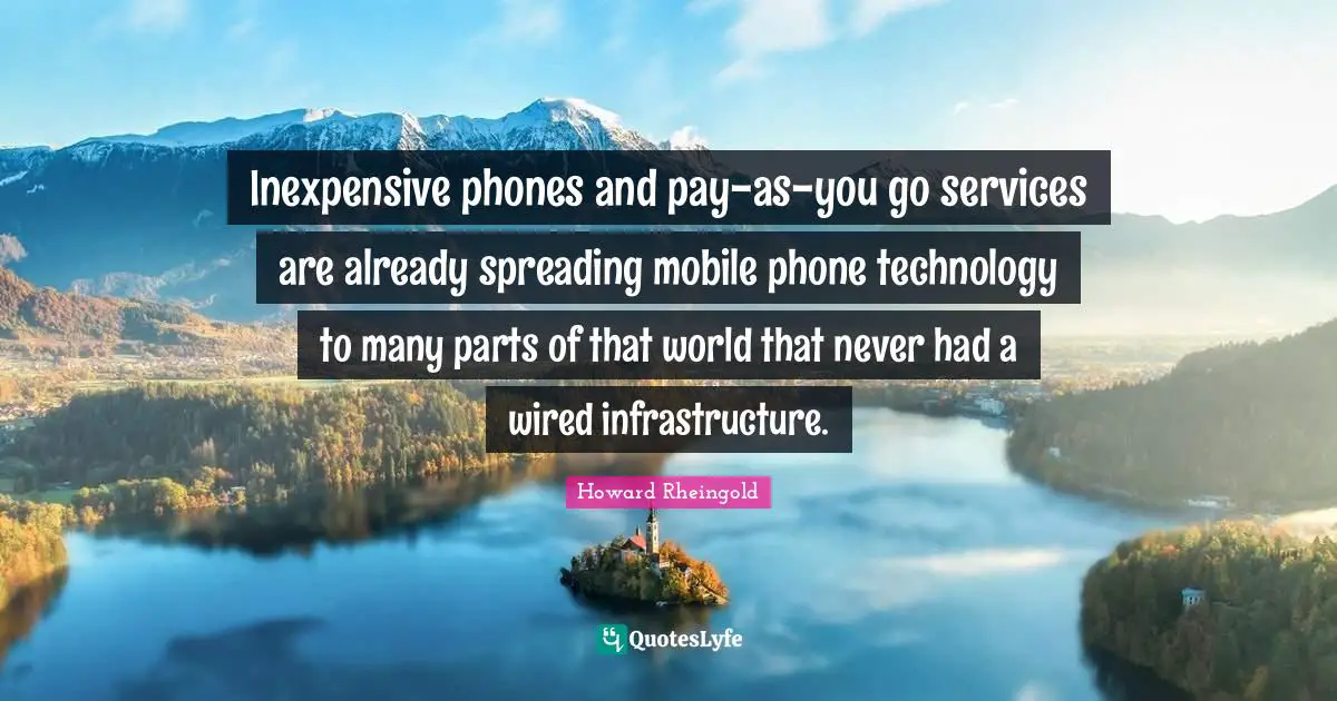 Howard Rheingold Quotes: "Inexpensive phones and pay-as-you go services are already spreading mobile phone technology to many parts of that world that never had a wired infrastructure."