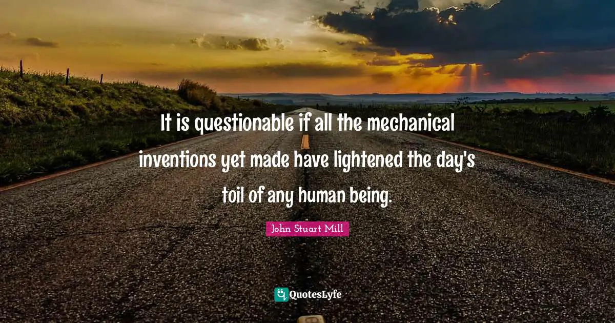 It is questionable if all the mechanical inventions yet made have lightened the day's toil of any human being.