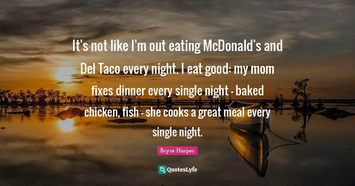 It's not like I'm out eating McDonald's and Del Taco every night. I eat good: my mom fixes dinner every single night - baked chicken, fish - she cooks a great meal every single night.