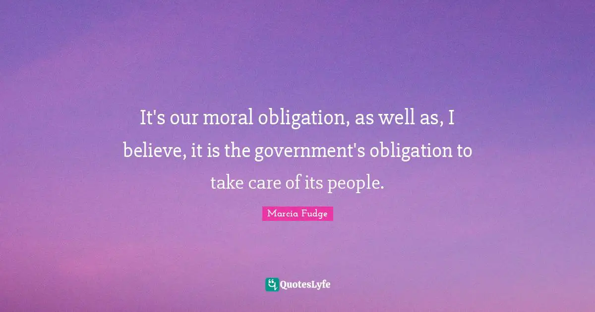 It's our moral obligation, as well as, I believe, it is the government's obligation to take care of its people.