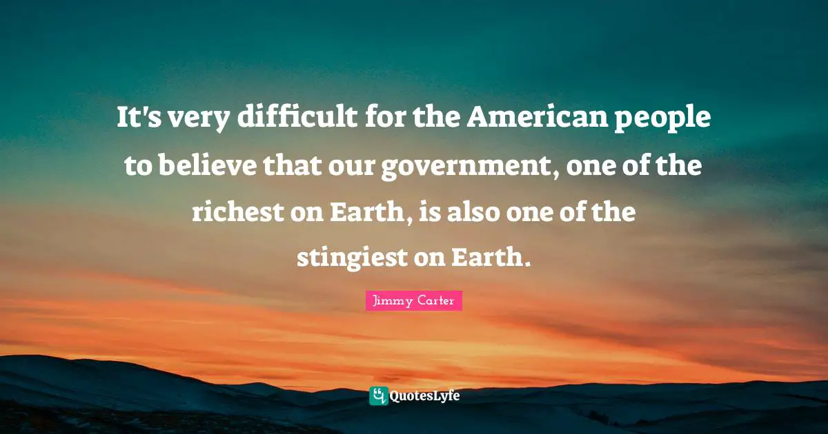 It's very difficult for the American people to believe that our government, one of the richest on Earth, is also one of the stingiest on Earth.