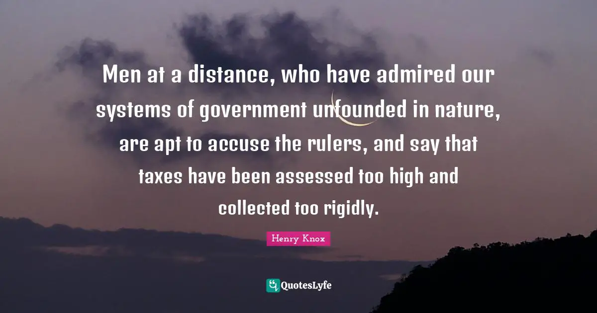 Men at a distance, who have admired our systems of government unfounded in nature, are apt to accuse the rulers, and say that taxes have been assessed too high and collected too rigidly.