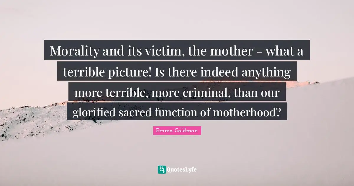 Morality and its victim, the mother - what a terrible picture! Is there indeed anything more terrible, more criminal, than our glorified sacred function of motherhood?