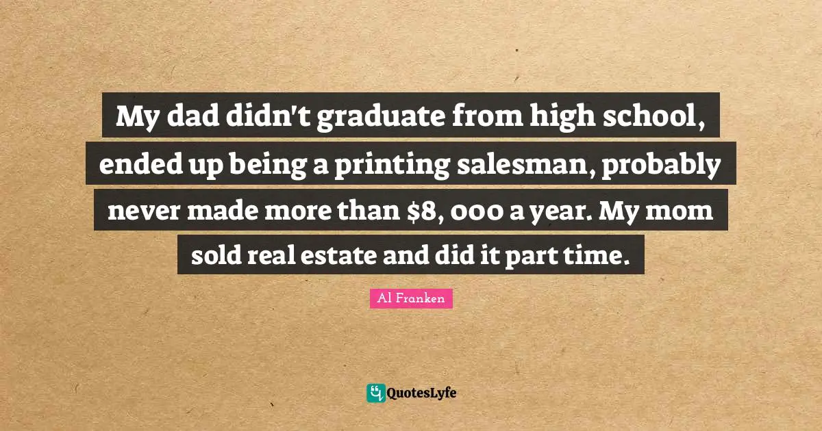 My dad didn't graduate from high school, ended up being a printing salesman, probably never made more than $8, 000 a year. My mom sold real estate and did it part time.
