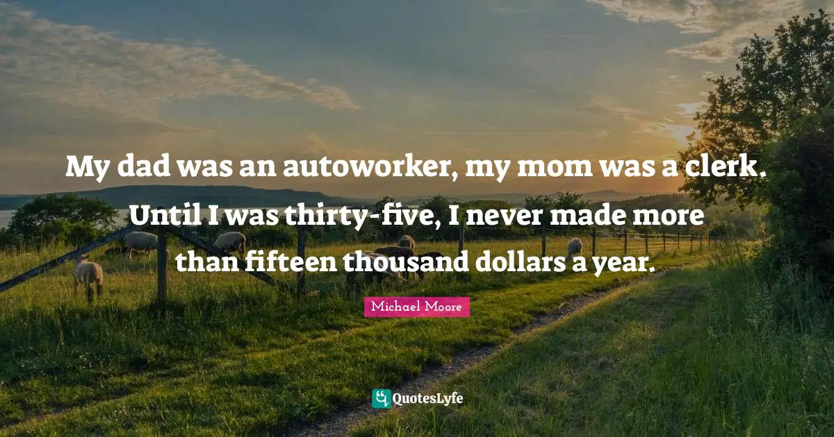 My dad was an autoworker, my mom was a clerk. Until I was thirty-five, I never made more than fifteen thousand dollars a year.