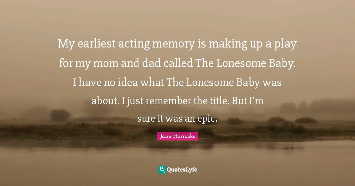 My earliest acting memory is making up a play for my mom and dad called The Lonesome Baby. I have no idea what The Lonesome Baby was about. I just remember the title. But I'm sure it was an epic.