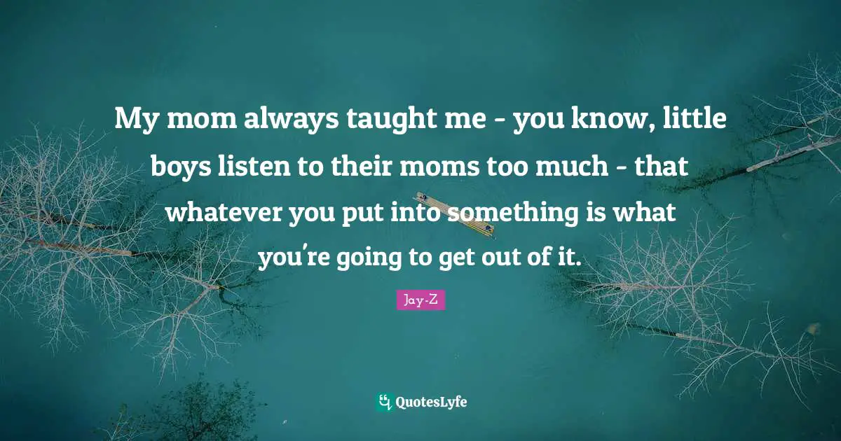 My mom always taught me - you know, little boys listen to their moms too much - that whatever you put into something is what you're going to get out of it.