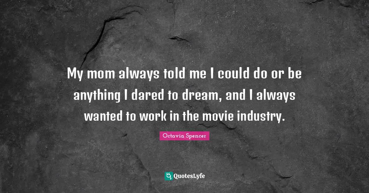 My mom always told me I could do or be anything I dared to dream, and I always wanted to work in the movie industry.