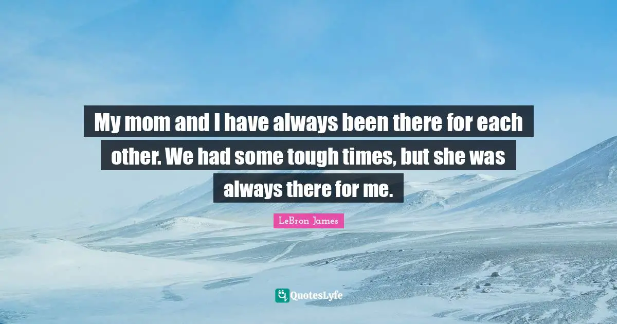 My mom and I have always been there for each other. We had some tough times, but she was always there for me.