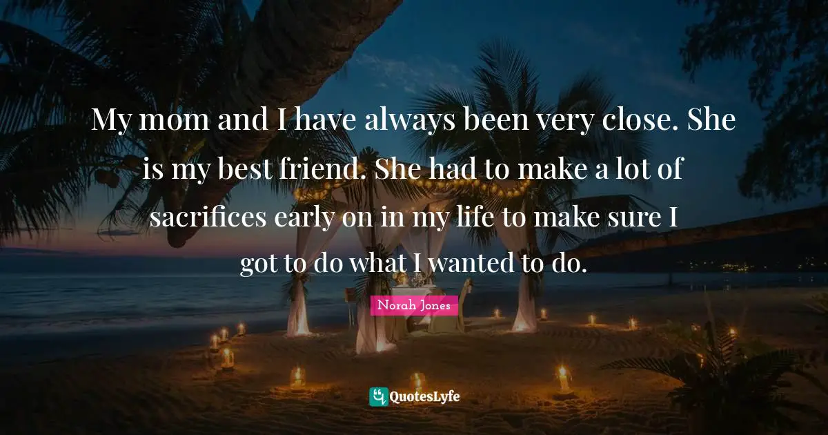 My mom and I have always been very close. She is my best friend. She had to make a lot of sacrifices early on in my life to make sure I got to do what I wanted to do.