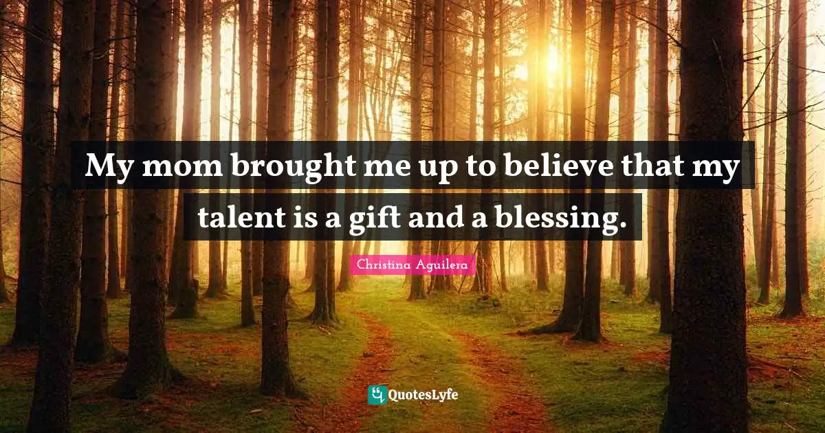My mom brought me up to believe that my talent is a gift and a blessing.