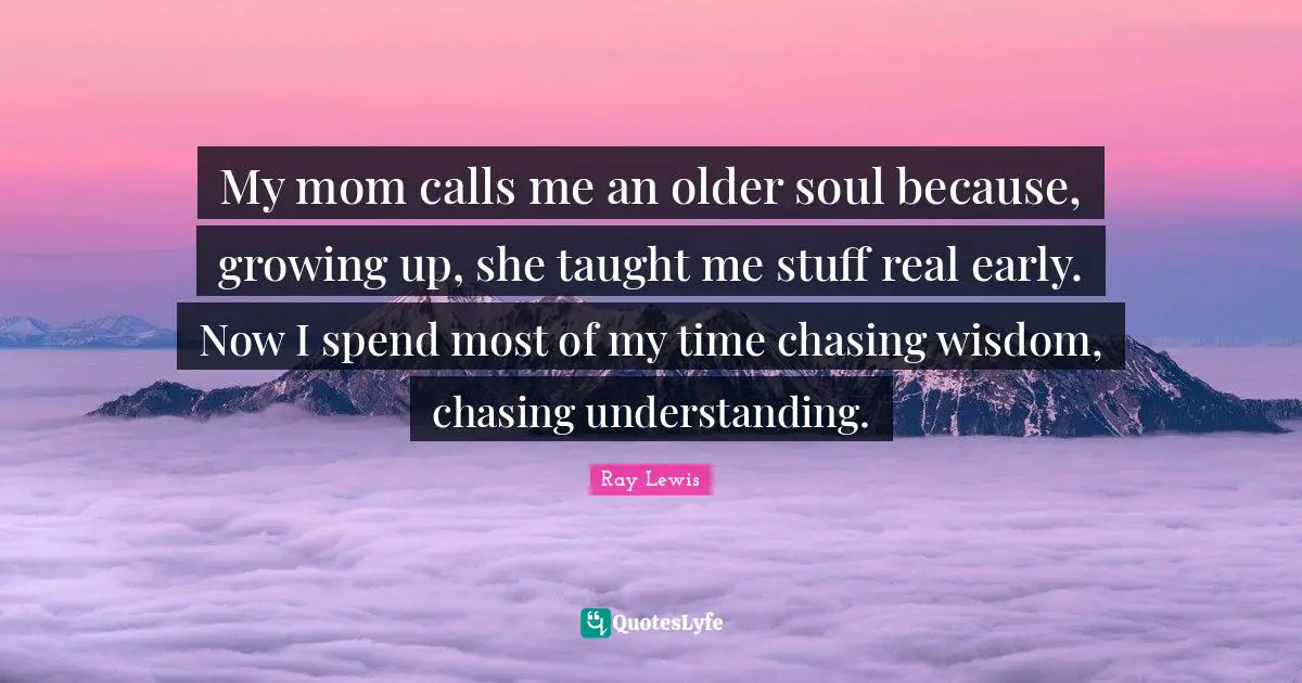 My mom calls me an older soul because, growing up, she taught me stuff real early. Now I spend most of my time chasing wisdom, chasing understanding.