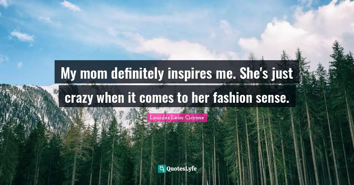 My mom definitely inspires me. She's just crazy when it comes to her fashion sense.