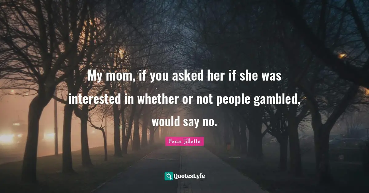 My mom, if you asked her if she was interested in whether or not people gambled, would say no.
