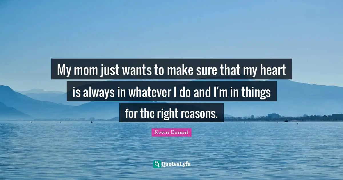 My mom just wants to make sure that my heart is always in whatever I do and I'm in things for the right reasons.