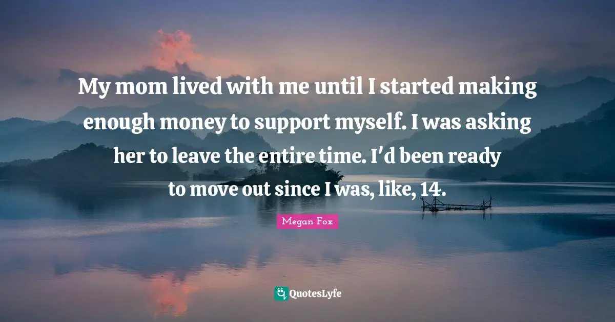 My mom lived with me until I started making enough money to support myself. I was asking her to leave the entire time. I'd been ready to move out since I was, like, 14.