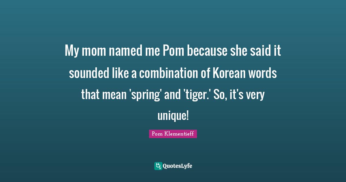 My mom named me Pom because she said it sounded like a combination of Korean words that mean 'spring' and 'tiger.' So, it's very unique!