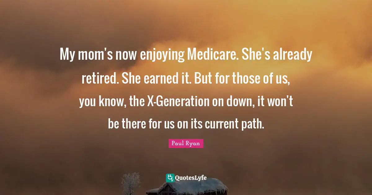 My mom's now enjoying Medicare. She's already retired. She earned it. But for those of us, you know, the X-Generation on down, it won't be there for us on its current path.