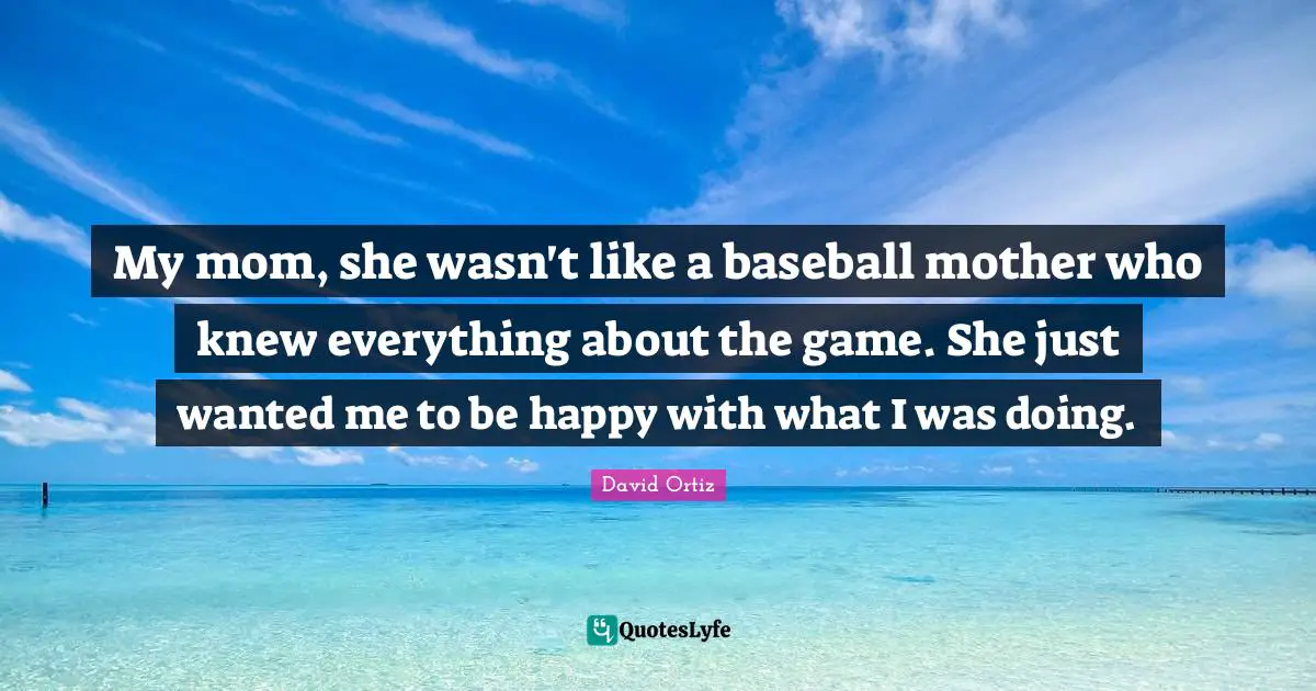 My mom, she wasn't like a baseball mother who knew everything about the game. She just wanted me to be happy with what I was doing.