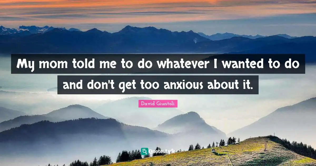 My mom told me to do whatever I wanted to do and don't get too anxious about it.